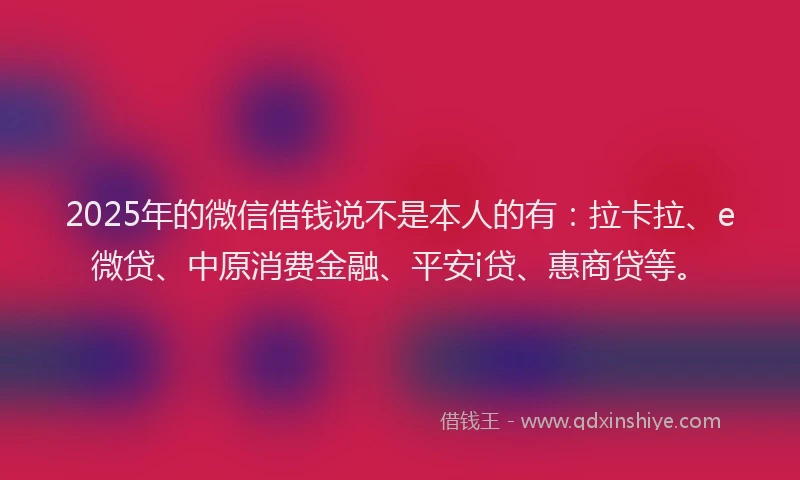 2025年的微信借钱说不是本人的有：拉卡拉、e微贷、中原消费金融、平安i贷、惠商贷等。