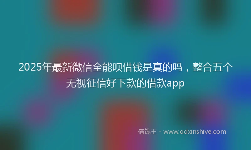 2025年最新微信全能呗借钱是真的吗，整合五个无视征信好下款的借款app