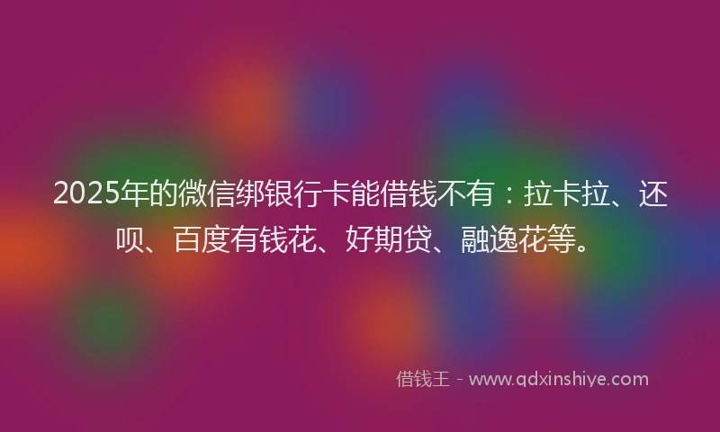 2025年的微信绑银行卡能借钱不有：拉卡拉、还呗、百度有钱花、好期贷、融逸花等。
