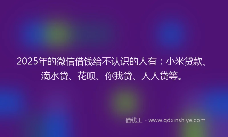 2025年的微信借钱给不认识的人有：小米贷款、滴水贷、花呗、你我贷、人人贷等。