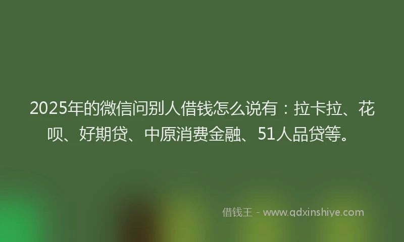 2025年的微信问别人借钱怎么说有：拉卡拉、花呗、好期贷、中原消费金融、51人品贷等。