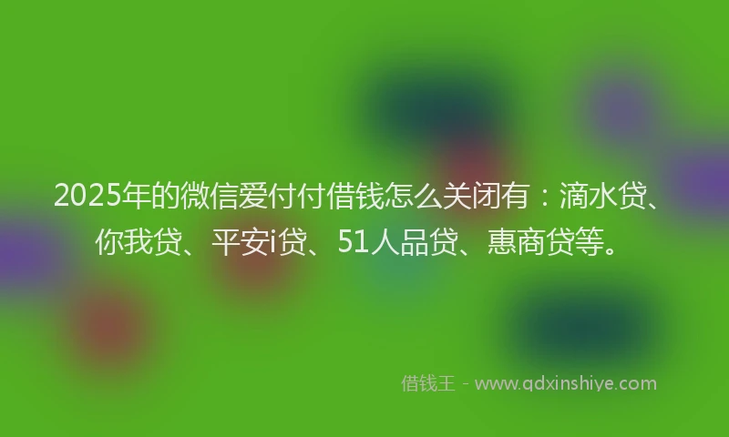 2025年的微信爱付付借钱怎么关闭有：滴水贷、你我贷、平安i贷、51人品贷、惠商贷等。