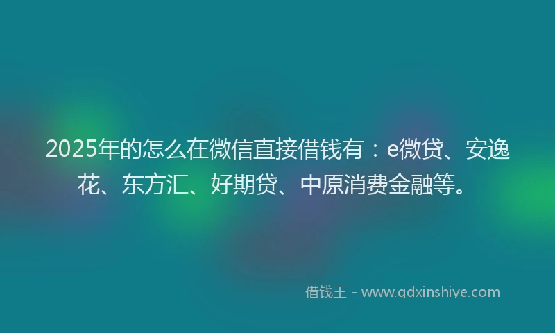 2025年的怎么在微信直接借钱有：e微贷、安逸花、东方汇、好期贷、中原消费金融等。