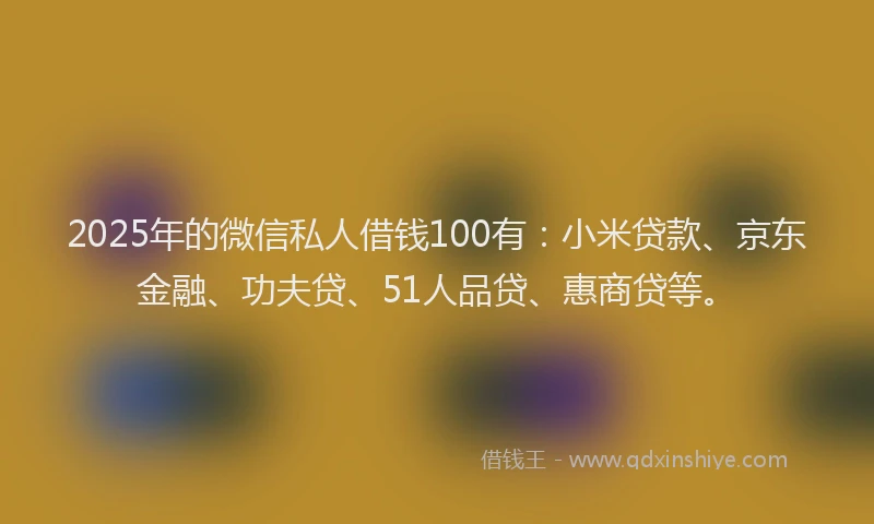 2025年的微信私人借钱100有：小米贷款、京东金融、功夫贷、51人品贷、惠商贷等。