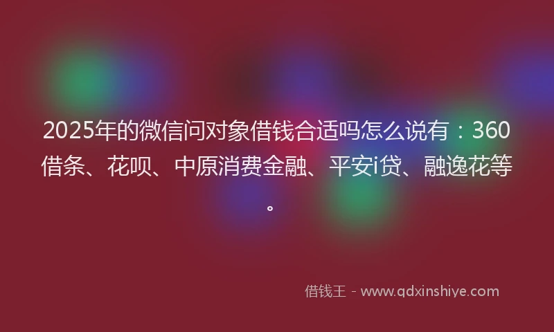2025年的微信问对象借钱合适吗怎么说有：360借条、花呗、中原消费金融、平安i贷、融逸花等。