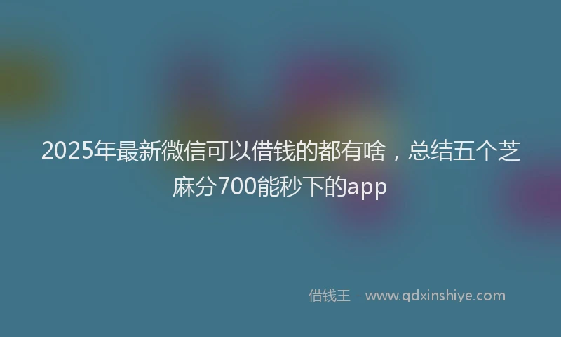 2025年最新微信可以借钱的都有啥，总结五个芝麻分700能秒下的app