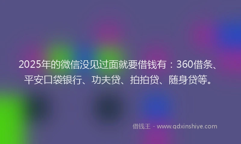 2025年的微信没见过面就要借钱有：360借条、平安口袋银行、功夫贷、拍拍贷、随身贷等。