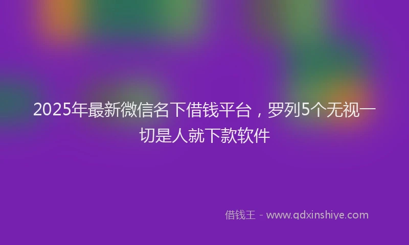 2025年最新微信名下借钱平台，罗列5个无视一切是人就下款软件