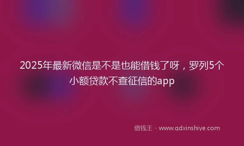 2025年最新微信是不是也能借钱了呀，罗列5个小额贷款不查征信的app