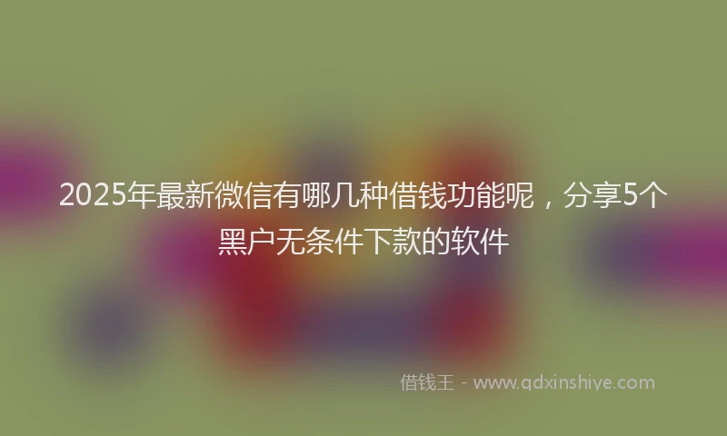 2025年最新微信有哪几种借钱功能呢，分享5个黑户无条件下款的软件