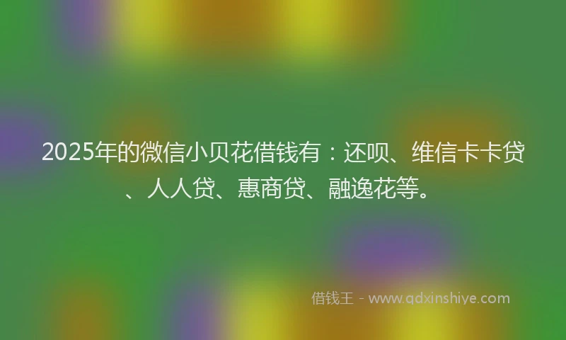 2025年的微信小贝花借钱有：还呗、维信卡卡贷、人人贷、惠商贷、融逸花等。