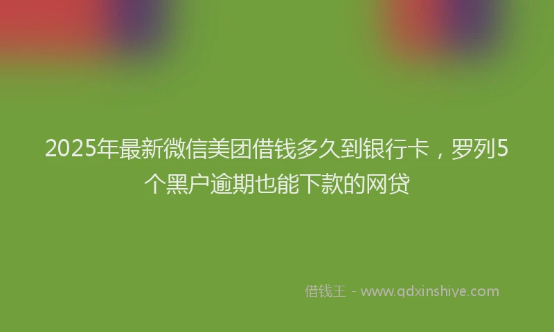 2025年最新微信美团借钱多久到银行卡，罗列5个黑户逾期也能下款的网贷