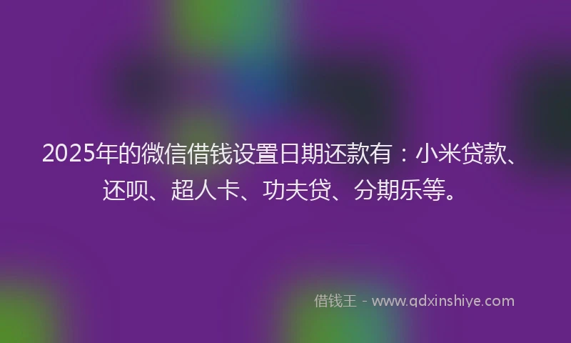 2025年的微信借钱设置日期还款有：小米贷款、还呗、超人卡、功夫贷、分期乐等。
