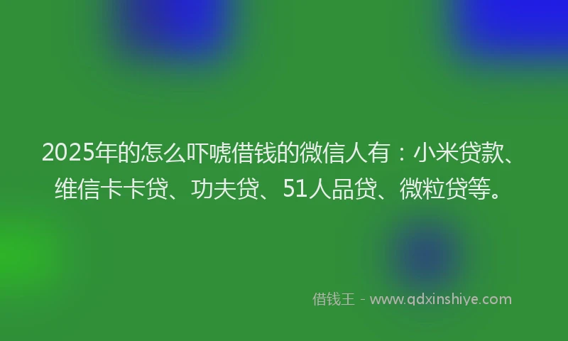 2025年的怎么吓唬借钱的微信人有：小米贷款、维信卡卡贷、功夫贷、51人品贷、微粒贷等。