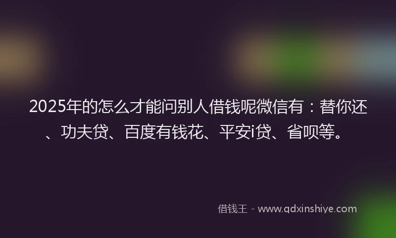 2025年的怎么才能问别人借钱呢微信有：替你还、功夫贷、百度有钱花、平安i贷、省呗等。