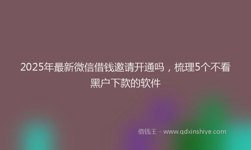 2025年最新微信借钱邀请开通吗，梳理5个不看黑户下款的软件