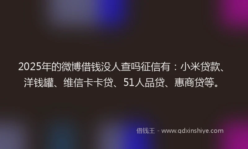 2025年的微博借钱没人查吗征信有：小米贷款、洋钱罐、维信卡卡贷、51人品贷、惠商贷等。