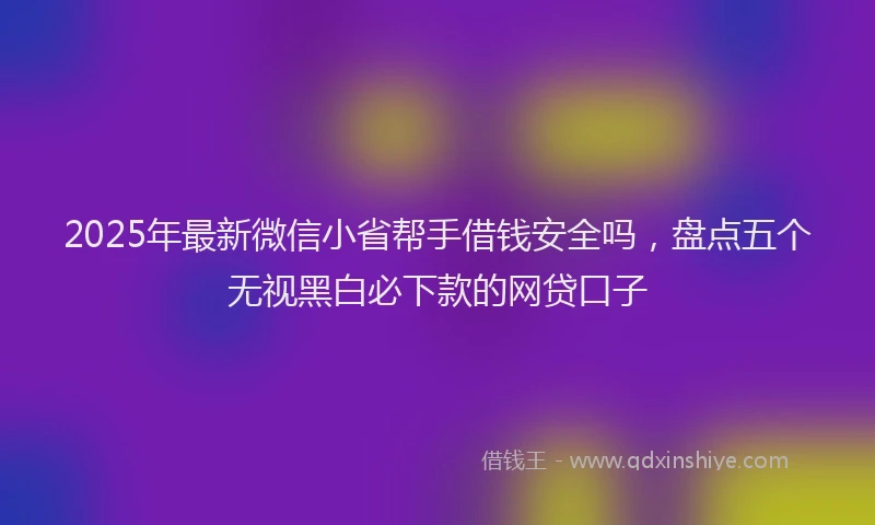 2025年最新微信小省帮手借钱安全吗，盘点五个无视黑白必下款的网贷口子