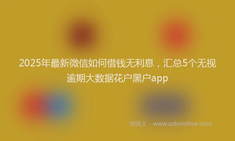 2025年最新微信如何借钱无利息，汇总5个无视逾期大数据花户黑户app