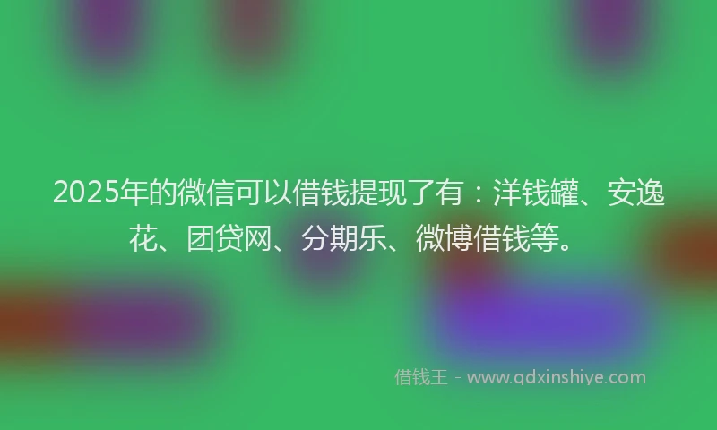 2025年的微信可以借钱提现了有：洋钱罐、安逸花、团贷网、分期乐、微博借钱等。