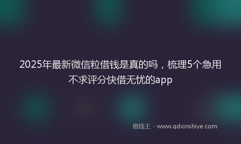 2025年最新微信粒借钱是真的吗，梳理5个急用不求评分快借无忧的app