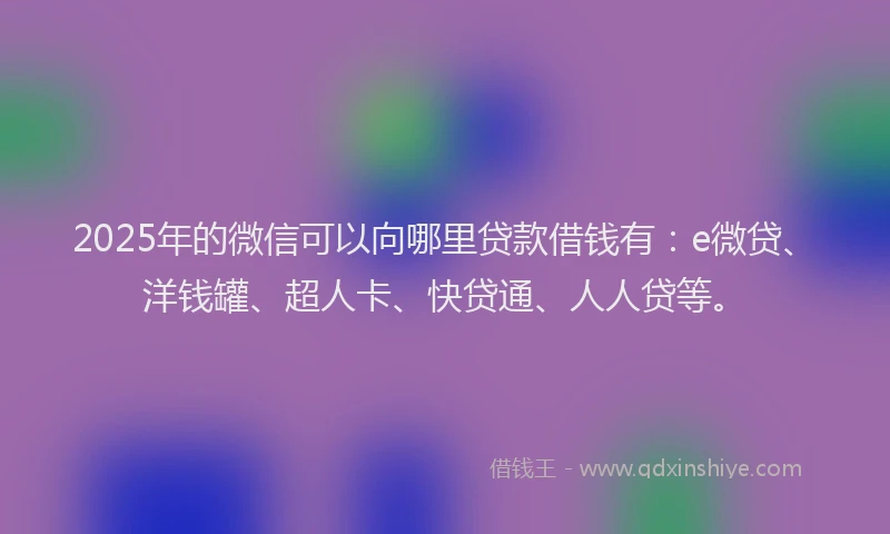 2025年的微信可以向哪里贷款借钱有：e微贷、洋钱罐、超人卡、快贷通、人人贷等。
