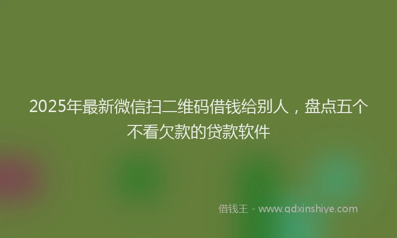 2025年最新微信扫二维码借钱给别人，盘点五个不看欠款的贷款软件