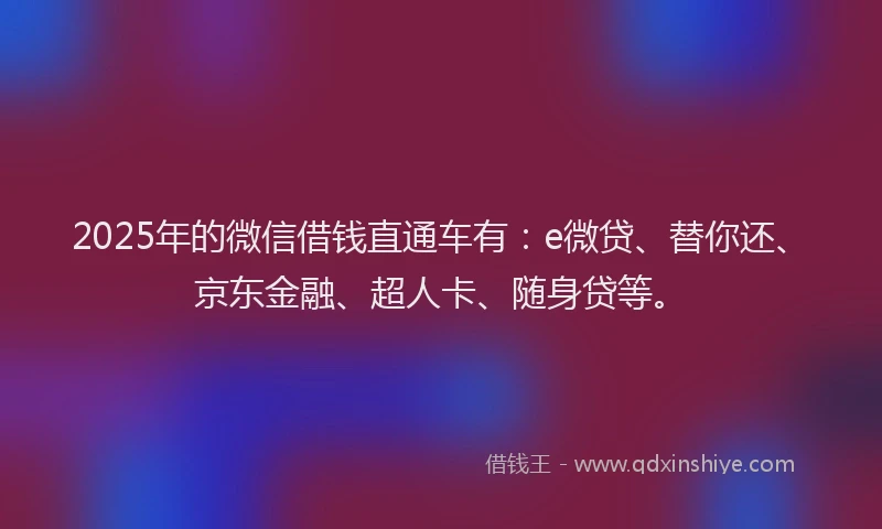 2025年的微信借钱直通车有：e微贷、替你还、京东金融、超人卡、随身贷等。