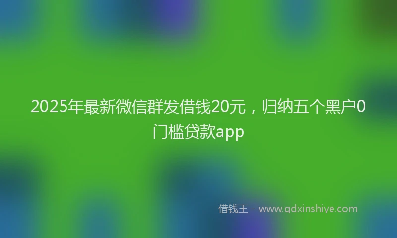 2025年最新微信群发借钱20元，归纳五个黑户0门槛贷款app