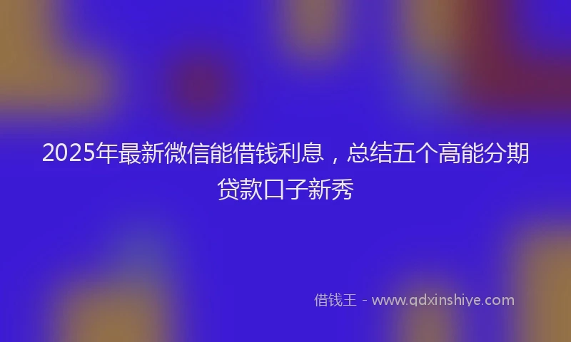 2025年最新微信能借钱利息，总结五个高能分期贷款口子新秀