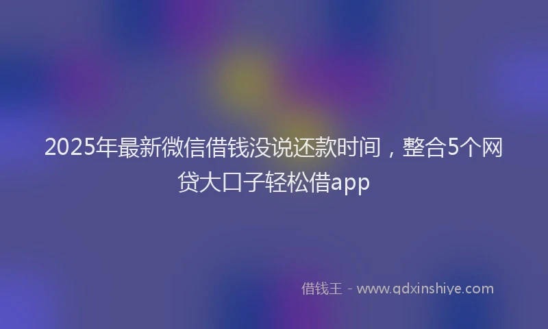 2025年最新微信借钱没说还款时间，整合5个网贷大口子轻松借app