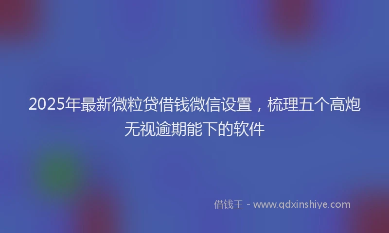 2025年最新微粒贷借钱微信设置，梳理五个高炮无视逾期能下的软件