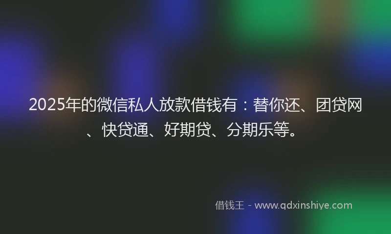 2025年的微信私人放款借钱有：替你还、团贷网、快贷通、好期贷、分期乐等。