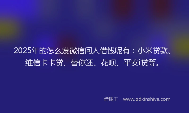 2025年的怎么发微信问人借钱呢有：小米贷款、维信卡卡贷、替你还、花呗、平安i贷等。