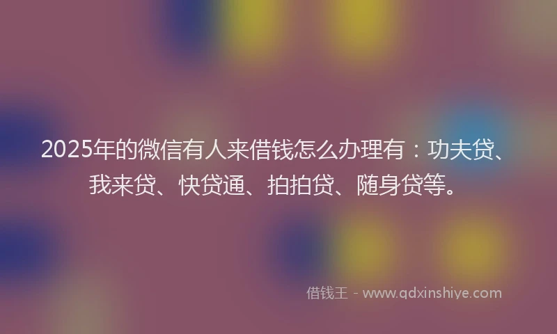 2025年的微信有人来借钱怎么办理有：功夫贷、我来贷、快贷通、拍拍贷、随身贷等。