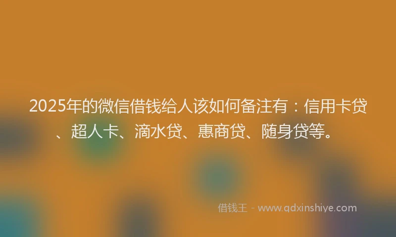 2025年的微信借钱给人该如何备注有：信用卡贷、超人卡、滴水贷、惠商贷、随身贷等。