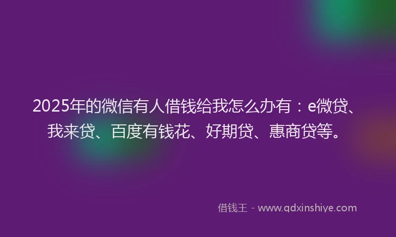 2025年的微信有人借钱给我怎么办有：e微贷、我来贷、百度有钱花、好期贷、惠商贷等。