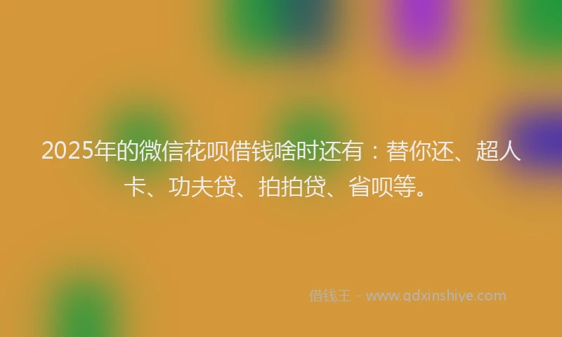 2025年的微信花呗借钱啥时还有：替你还、超人卡、功夫贷、拍拍贷、省呗等。