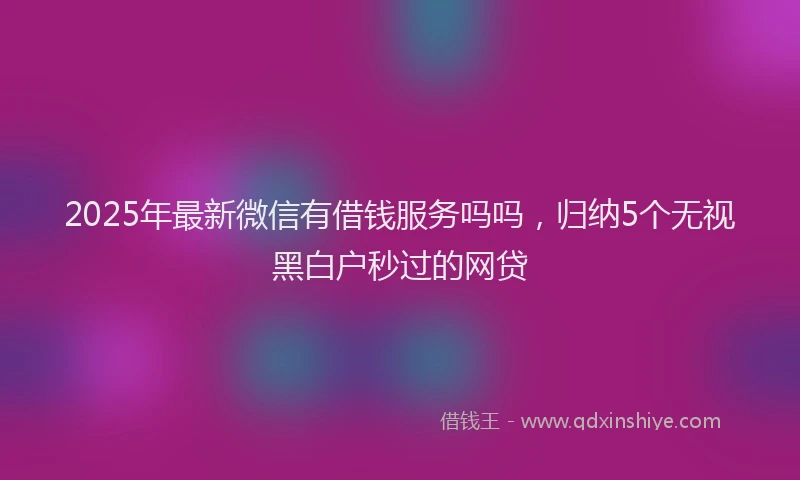 2025年最新微信有借钱服务吗吗，归纳5个无视黑白户秒过的网贷