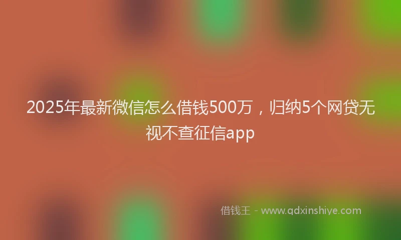 2025年最新微信怎么借钱500万，归纳5个网贷无视不查征信app
