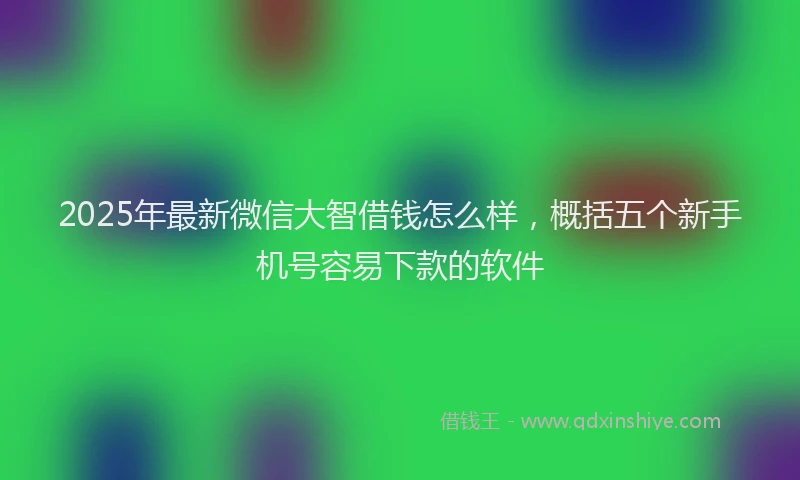 2025年最新微信大智借钱怎么样，概括五个新手机号容易下款的软件