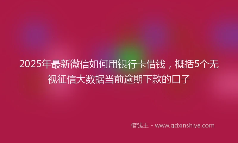 2025年最新微信如何用银行卡借钱，概括5个无视征信大数据当前逾期下款的口子