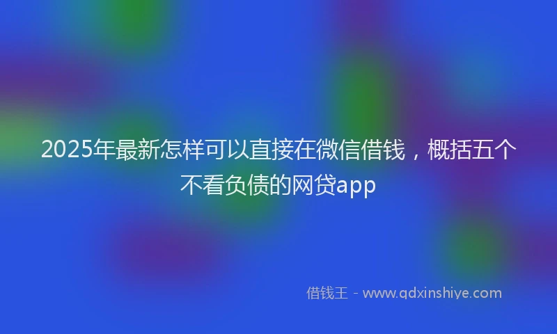 2025年最新怎样可以直接在微信借钱，概括五个不看负债的网贷app