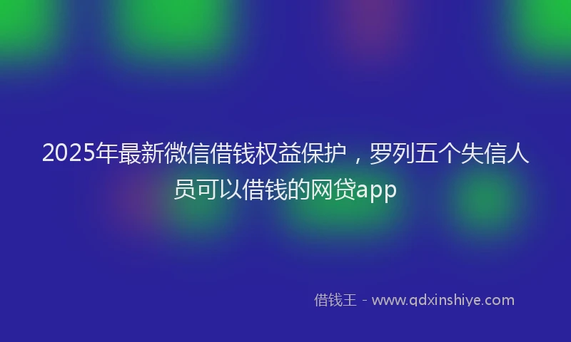 2025年最新微信借钱权益保护，罗列五个失信人员可以借钱的网贷app