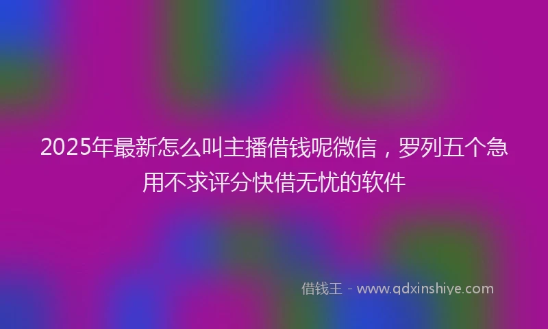 2025年最新怎么叫主播借钱呢微信，罗列五个急用不求评分快借无忧的软件