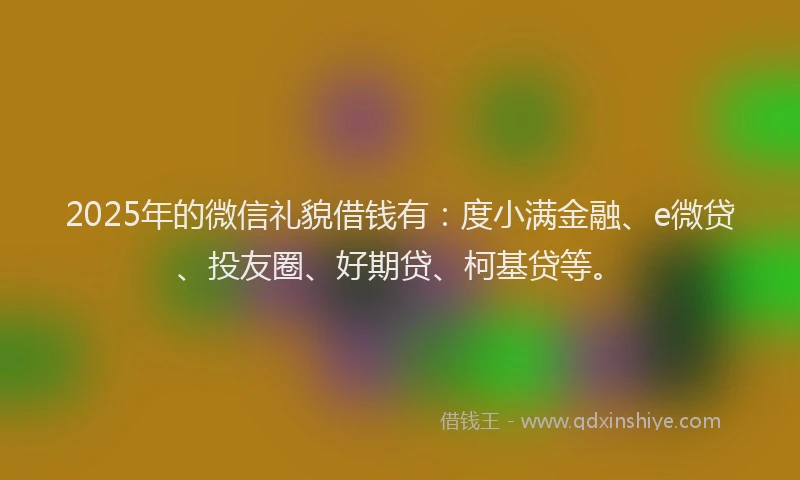 2025年的微信礼貌借钱有：度小满金融、e微贷、投友圈、好期贷、柯基贷等。