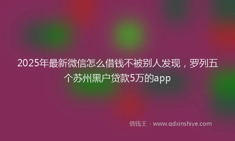 2025年最新微信怎么借钱不被别人发现，罗列五个苏州黑户贷款5万的app
