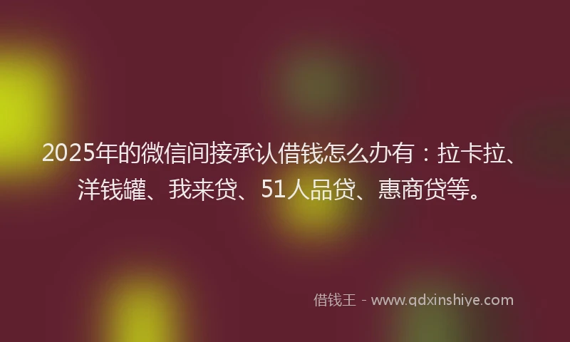 2025年的微信间接承认借钱怎么办有：拉卡拉、洋钱罐、我来贷、51人品贷、惠商贷等。