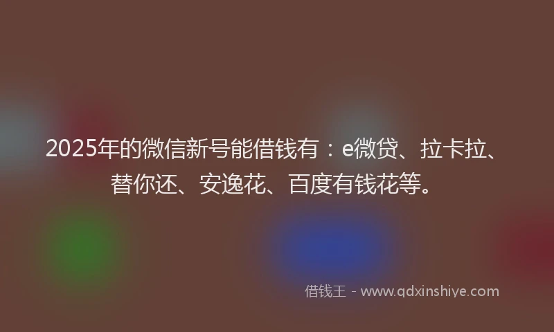 2025年的微信新号能借钱有：e微贷、拉卡拉、替你还、安逸花、百度有钱花等。