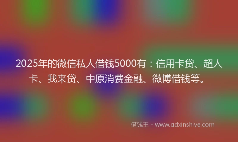 2025年的微信私人借钱5000有：信用卡贷、超人卡、我来贷、中原消费金融、微博借钱等。